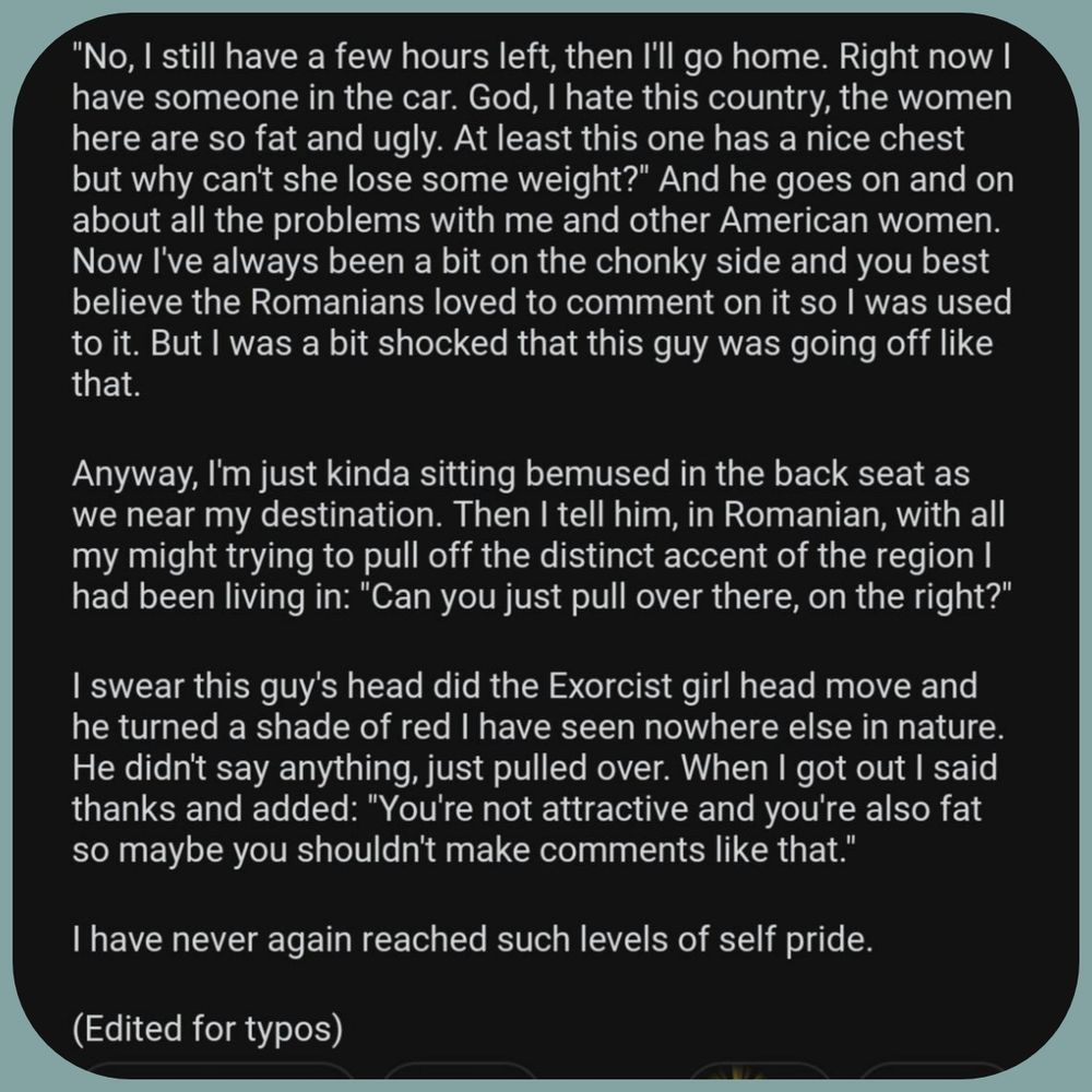 "No, I still have a few hours left, then I'll go home. Right now I have someone in the car. God, I hate this country, the women here are so fat and ugly. At least this one has a nice chest but why can't she lose some weight?" And he goes on and on about all the problems with me and other American women. Now I've always been a bit on the chonky side and you best believe the Romanians loved to comment on it so I was used to it. But I was a bit shocked that this guy was going off like that. Anyway, I'm just kinda sitting bemused in the back seat as we near my destination. Then I tell him, in Romanian, with all my might trying to pull off the distinct accent of the region I had been living in: "Can you just pull over there, on the right?" I swear this guy's head did the Exorcist girl head move and he turned a shade of red I have seen nowhere else in nature. He didn't say anything, just pulled over. When I got out I said thanks and added: "You're not attractive and you're also fat so maybe 