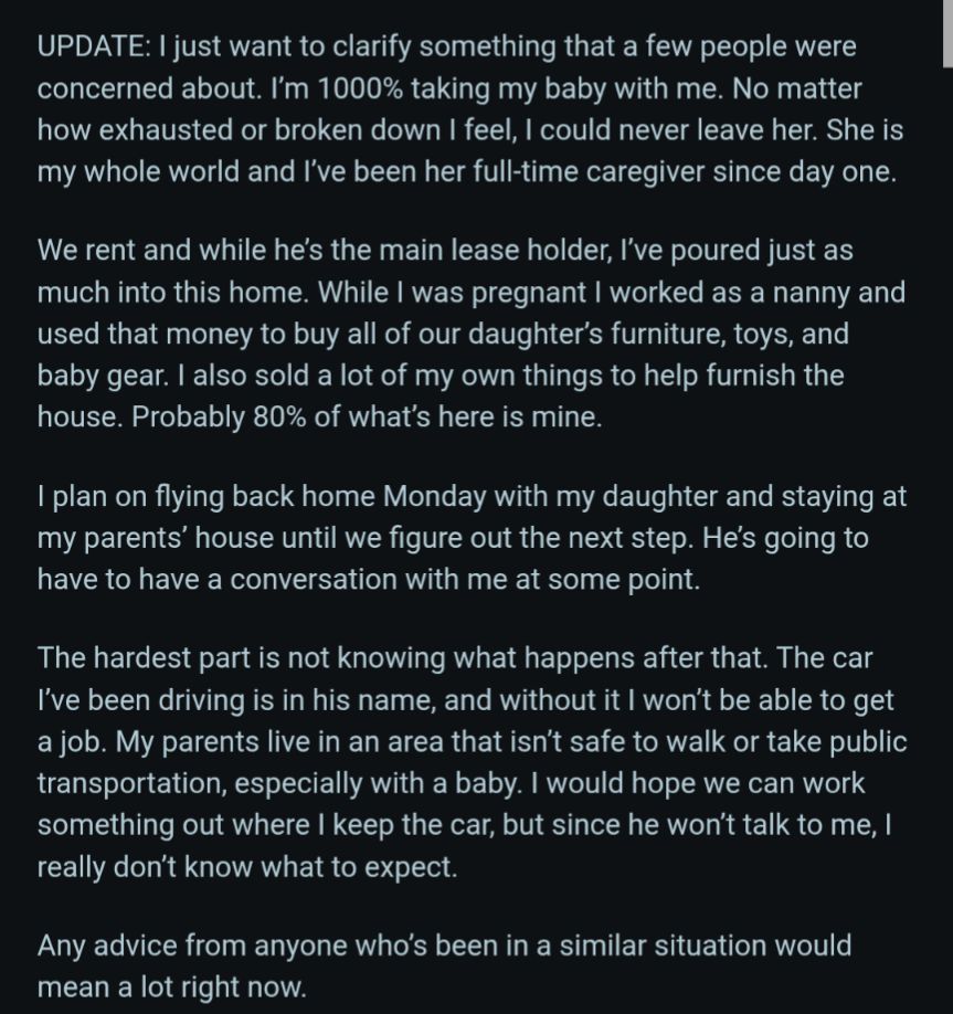 UPDATE: I just want to clarify something that a few people were concerned about. I'm 1000% taking my baby with me. No matter how exhausted or broken down I feel, I could never leave her. She is my whole world and I've been her full-time caregiver since day one.

We rent and while he's the main lease holder, I've poured just as much into this home. While I was pregnant I worked as a nanny and used that money to buy all of our daughter's furniture, toys, and baby gear. I also sold a lot of my own things to help furnish the house. Probably 80% of what's here is mine.

I plan on flying back home Monday with my daughter and staying at my parents' house until we figure out the next step. He's going to have to have a conversation with me at some point.

The hardest part is not knowing what happens after that. The car I've been driving is in his name, and without it I won't be able to get a job. My parents live in an area that isn't safe to walk or take public transportation, especially with a