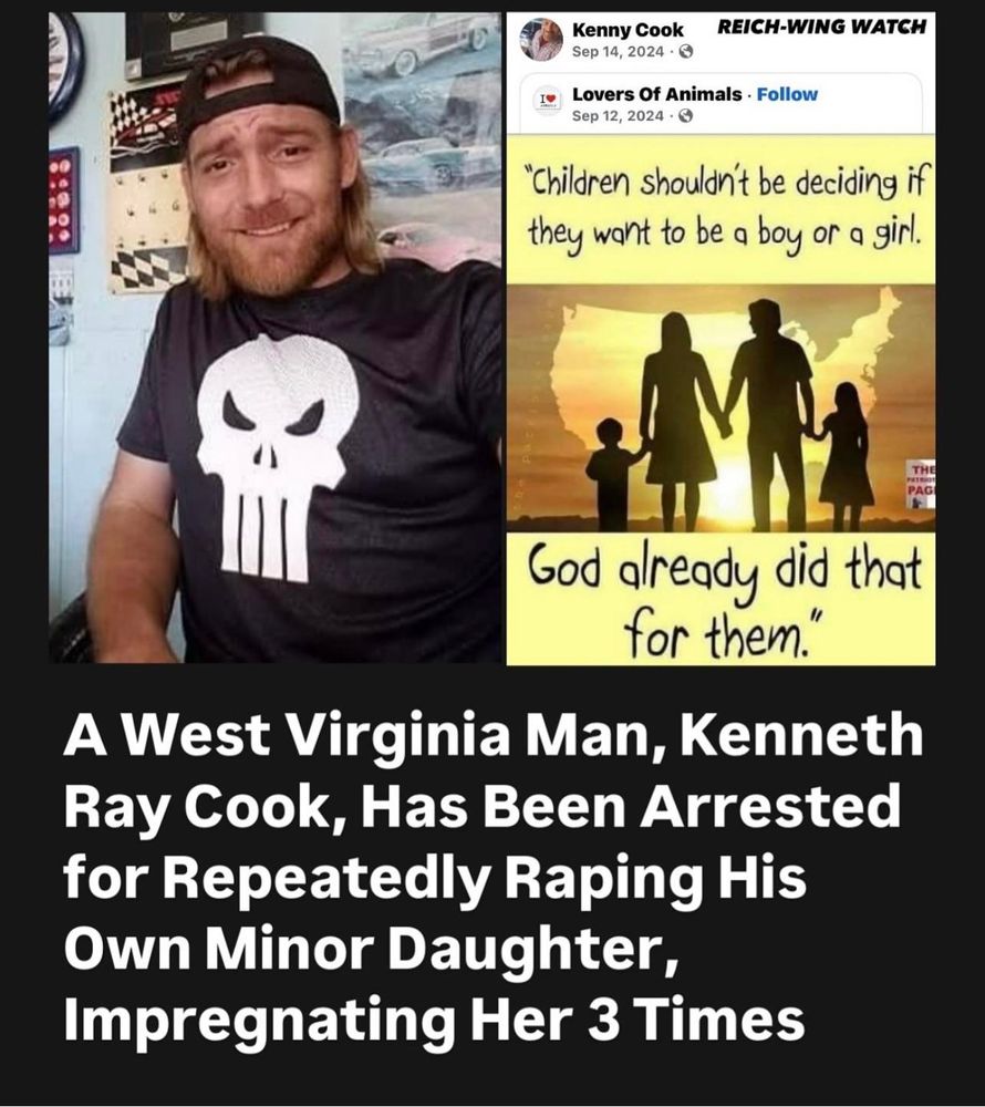 REICH-WING WATCH

Kenny Cook Sep 14, 2024

Lovers Of Animals Follow Sep 12, 2024

"Children shouldn't be deciding if they want to be a boy or a girl.

God already did that for them."

A West Virginia Man, Kenneth Ray Cook, Has Been Arrested for Repeatedly Raping His Own Minor Daughter, Impregnating Her 3 Times