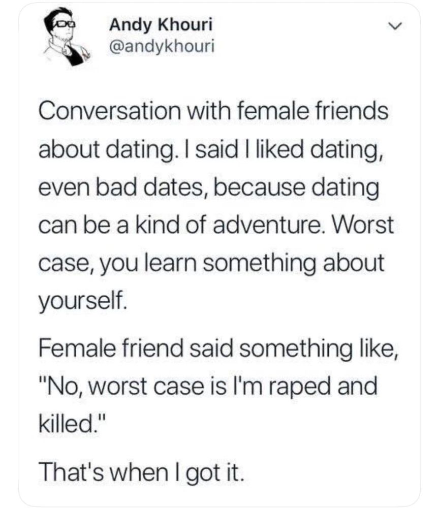 Andy Khouri @andykhouri

Conversation with female friends about dating. I said I liked dating, even bad dates, because dating can be a kind of adventure. Worst case, you learn something about yourself.

Female friend said something like, "No, worst case is I'm raped and killed."

That's when I got it.
