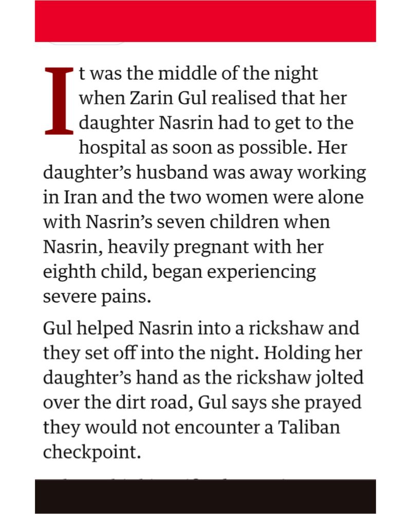 t was the middle of the night I when Zarin Gul realised that her daughter Nasrin had to get to the hospital as soon as possible. Her daughter's husband was away working in Iran and the two women were alone with Nasrin's seven children when Nasrin, heavily pregnant with her eighth child, began experiencing severe pains.

Gul helped Nasrin into a rickshaw and they set off into the night. Holding her daughter's hand as the rickshaw jolted over the dirt road, Gul says she prayed they would not encounter a Taliban checkpoint.