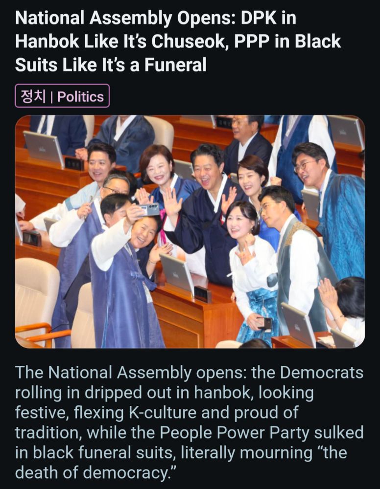 National Assembly Opens: DPK in Hanbok Like It's Chuseok, PPP in Black Suits Like It's a Funeral 정치 | Politics The National Assembly opens: the Democrats rolling in dripped out in hanbok, looking festive, flexing K-culture and proud of tradition, while the People Power Party sulked in black funeral suits, literally mourning 