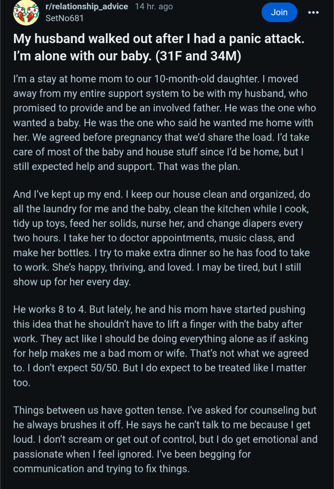 r/relationship_advice 14 hr. ago SetNo681

Join

My husband walked out after I had a panic attack. I'm alone with our baby. (31F and 34M)

I'm a stay at home mom to our 10-month-old daughter. I moved away from my entire support system to be with my husband, who promised to provide and be an involved father. He was the one who wanted a baby. He was the one who said he wanted me home with her. We agreed before pregnancy that we'd share the load. I'd take care of most of the baby and house stuff since I'd be home, but I still expected help and support. That was the plan.

And I've kept up my end. I keep our house clean and organized, do all the laundry for me and the baby, clean the kitchen while I cook, tidy up toys, feed her solids, nurse her, and change diapers every two hours. I take her to doctor appointments, music class, and make her bottles. I try to make extra dinner so he has food to take to work. She's happy, thriving, and loved. I may be tired, but I still show up for her ever