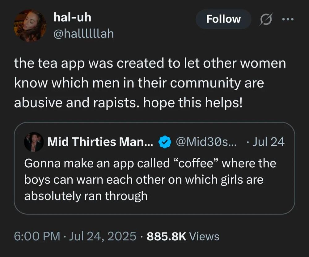 hal-uh

@hallllllah

Follow

the tea app was created to let other women know which men in their community are abusive and rapists. hope this helps!

Mid Thirties Man...

@Mid30s...

Jul 24

Gonna make an app called "coffee" where the boys can warn each other on which girls are absolutely ran through

6:00 PM Jul 24, 2025 885.8K Views