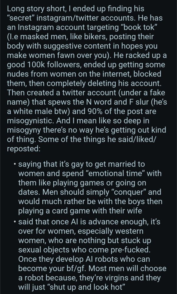 Long story short, I ended up finding his "secret" instagram/twitter accounts. He has an Instagram account targeting "book tok" (I.e masked men, like bikers, posting their body with suggestive content in hopes you make women fawn over you). He racked up a good 100k followers, ended up getting some nudes from women on the internet, blocked them, then completely deleting his account. Then created a twitter account (under a fake name) that spews the N word and F slur (he's a white male btw) and 90% of the post are misogynistic. And I mean like so deep in misogyny there's no way he's getting out kind of thing. Some of the things he said/liked/ reposted:

saying that it's gay to get married to women and spend "emotional time" with them like playing games or going on dates. Men should simply "conquer" and would much rather be with the boys then playing a card game with their wife

said that once Al is advance enough, it's over for women, especially western women, who are nothing but stuck up 
