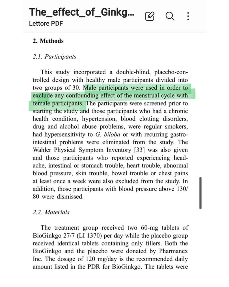 Q

The_effect_of_Ginkg...

Lettore PDF

2. Methods

2.1. Participants

This study incorporated a double-blind, placebo-con- trolled design with healthy male participants divided into two groups of 30. Male participants were used in order to exclude any confounding effect of the menstrual cycle with female participants. The participants were screened prior to starting the study and those participants who had a chronic health condition, hypertension, blood clotting disorders, drug and alcohol abuse problems, were regular smokers, had hypersensitivity to G. biloba or with recurring gastro- intestinal problems were eliminated from the study. The Wahler Physical Symptom Inventory [33] was also given and those participants who reported experiencing head- ache, intestinal or stomach trouble, heart trouble, abnormal blood pressure, skin trouble, bowel trouble or chest pains at least once a week were also excluded from the study. In addition, those participants with blood pressure above 130/ 80