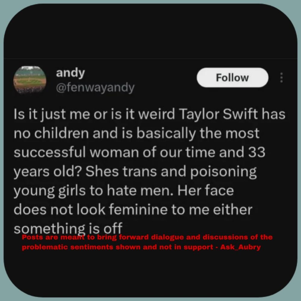 andy @fenwayandy Follow Is it just me or is it weird Taylor Swift has no children and is basically the most successful woman of our time and 33 years old? Shes trans and poisoning young girls to hate men. Her face does not look feminine to me either something is off bring forward dialogue and discussions of the problematic sentiments shown and not in support - Ask_Aubry