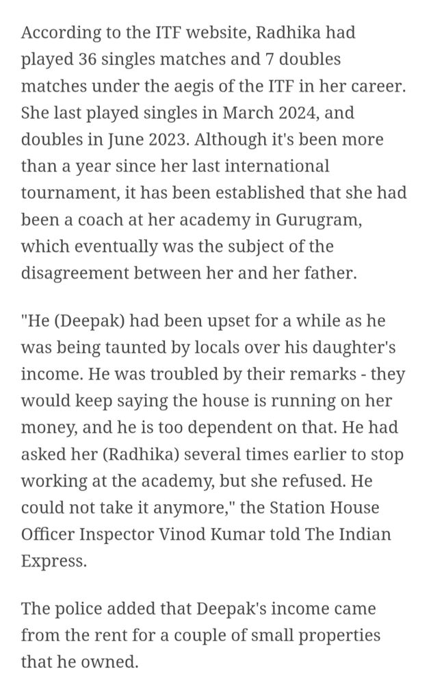 According to the ITF website, Radhika had played 36 singles matches and 7 doubles matches under the aegis of the ITF in her career. She last played singles in March 2024, and doubles in June 2023. Although it's been more than a year since her last international tournament, it has been established that she had been a coach at her academy in Gurugram, which eventually was the subject of the

disagreement between her and her father.

"He (Deepak) had been upset for a while as he

was being taunted by locals over his daughter's income. He was troubled by their remarks - they would keep saying the house is running on her money, and he is too dependent on that. He had asked her (Radhika) several times earlier to stop working at the academy, but she refused. He could not take it anymore," the Station House Officer Inspector Vinod Kumar told The Indian Express.

The police added that Deepak's income came from the rent for a couple of small properties that he owned.