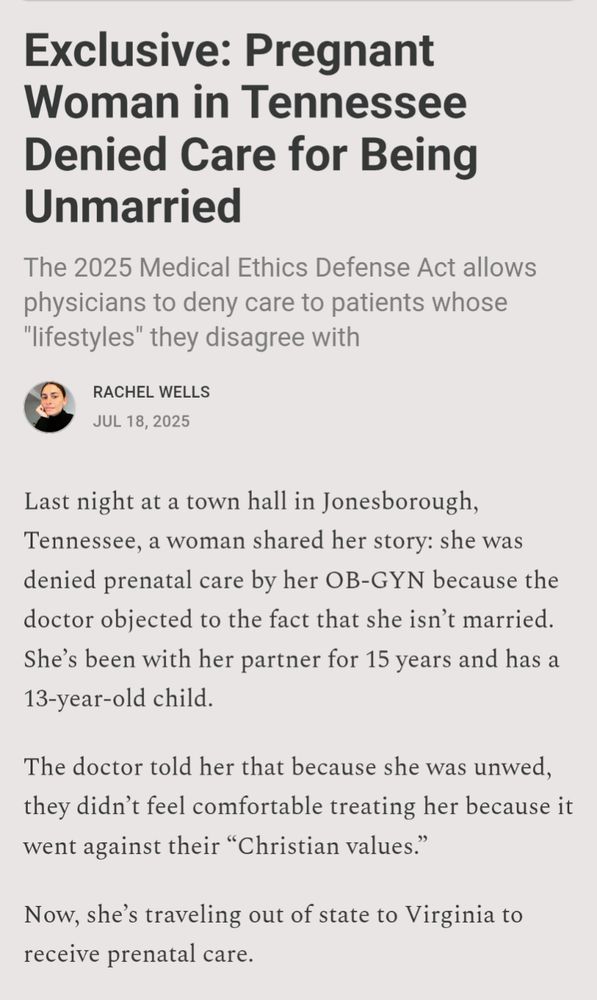 RACHEL WELLS

JUL 18, 2025

Exclusive: Pregnant Woman in Tennessee Denied Care for Being Unmarried

The 2025 Medical Ethics Defense Act allows physicians to deny care to patients whose "lifestyles" they disagree with

Last night at a town hall in Jonesborough, Tennessee, a woman shared her story: she was denied prenatal care by her OB-GYN because the doctor objected to the fact that she isn't married. She's been with her partner for 15 years and has a 13-year-old child.

The doctor told her that because she was unwed, they didn't feel comfortable treating her because it went against their "Christian values."

Now, she's traveling out of state to Virginia to receive prenatal care.