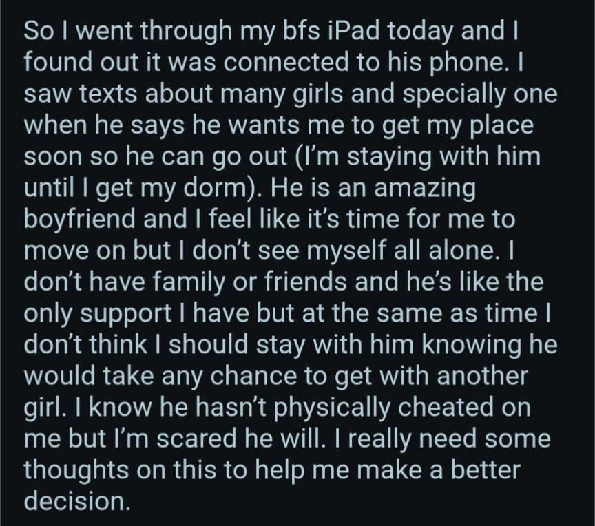 So I went through my bfs iPad today and I found out it was connected to his phone. I saw texts about many girls and specially one when he says he wants me to get my place soon so he can go out (I'm staying with him until I get my dorm). He is an amazing boyfriend and I feel like it's time for me to move on but I don't see myself all alone. I don't have family or friends and he's like the only support I have but at the same as time I don't think I should stay with him knowing he would take any chance to get with another girl. I know he hasn't physically cheated on me but I'm scared he will. I really need some thoughts on this to help me make a better decision.