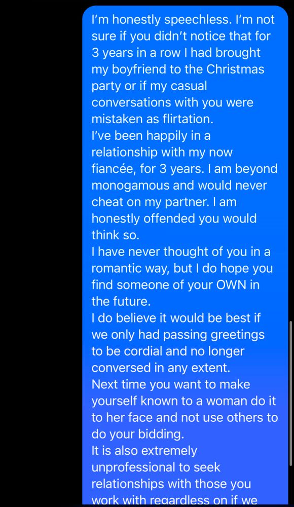 I'm honestly speechless. I'm not sure if you didn't notice that for 3 years in a row I had brought my boyfriend to the Christmas party or if my casual

conversations with you were mistaken as flirtation. I've been happily in a relationship with my now

fiancée, for 3 years. I am beyond monogamous and would never cheat on my partner. I am honestly offended you would think so.

I have never thought of you in a romantic way, but I do hope you find someone of your OWN in the future.

I do believe it would be best if we only had passing greetings to be cordial and no longer conversed in any extent.

Next time you want to make yourself known to a woman do it to her face and not use others to do your bidding.

It is also extremely unprofessional to seek relationships with those you work with reaardless on if we

Aa