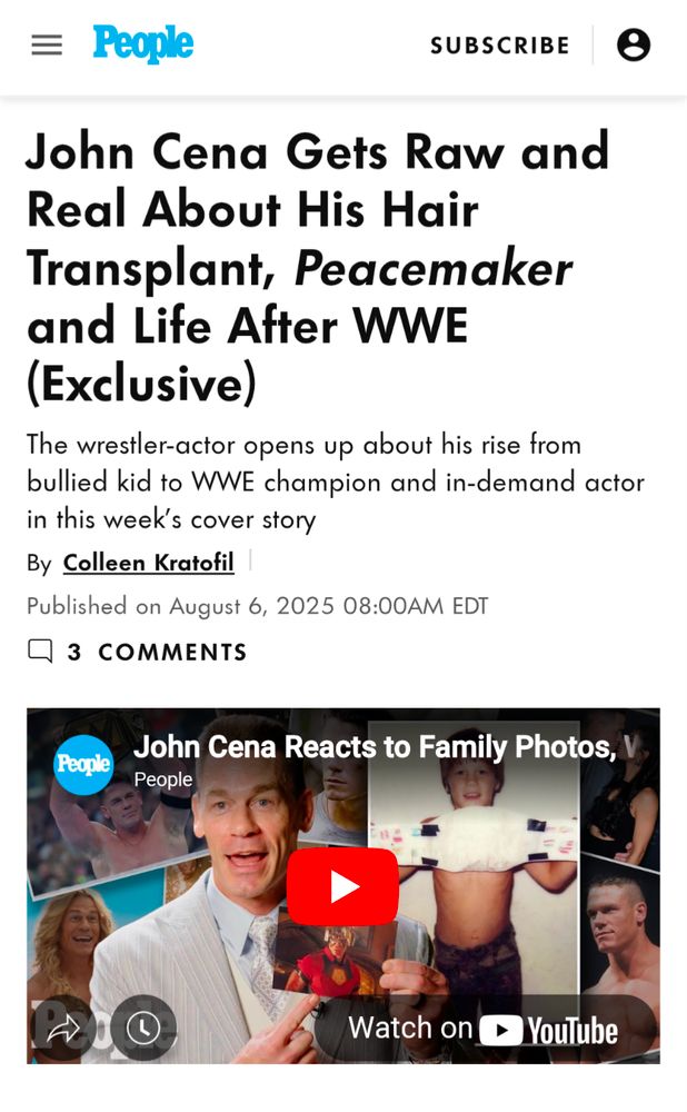 People

SUBSCRIBE

John Cena Gets Raw and Real About His Hair Transplant, Peacemaker and Life After WWE (Exclusive)

The wrestler-actor opens up about his rise from bullied kid to WWE champion and in-demand actor in this week's cover story

By Colleen Kratofil

Published on August 6, 2025 08:00AM EDT

3 COMMENTS