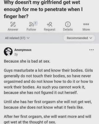 Why doesn't my girlfriend get wet enough for me to penetrate when I

finger her?

2

Answer

000

Request

Details

More

All related (37)

Recommended

Anonymous

2y

Because she is bad at sex.

Guys masturbate a lot and know their bodies. Girls generally do not touch their bodies, so have never orgasimed and do not know how to do it or how to work their bodies. As such you cannot work it, because she has not figured it out herself.

Until she has her first orgasm she will not get wet, because she does not know what it feels like.

After her first orgasm, she will want more and will get wet at the thought of sex.