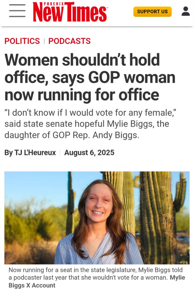 New Times

PODCASTS

SUPPORT US

POLITICS

Women shouldn't hold office, says GOP woman now running for office

"I don't know if I would vote for any female," said state senate hopeful Mylie Biggs, the daughter of GOP Rep. Andy Biggs.

By TJ L'Heureux

August 6, 2025

Now running for a seat in the state legislature, Mylie Biggs told a podcaster last year that she wouldn't vote for a woman. Mylie Biggs X Account