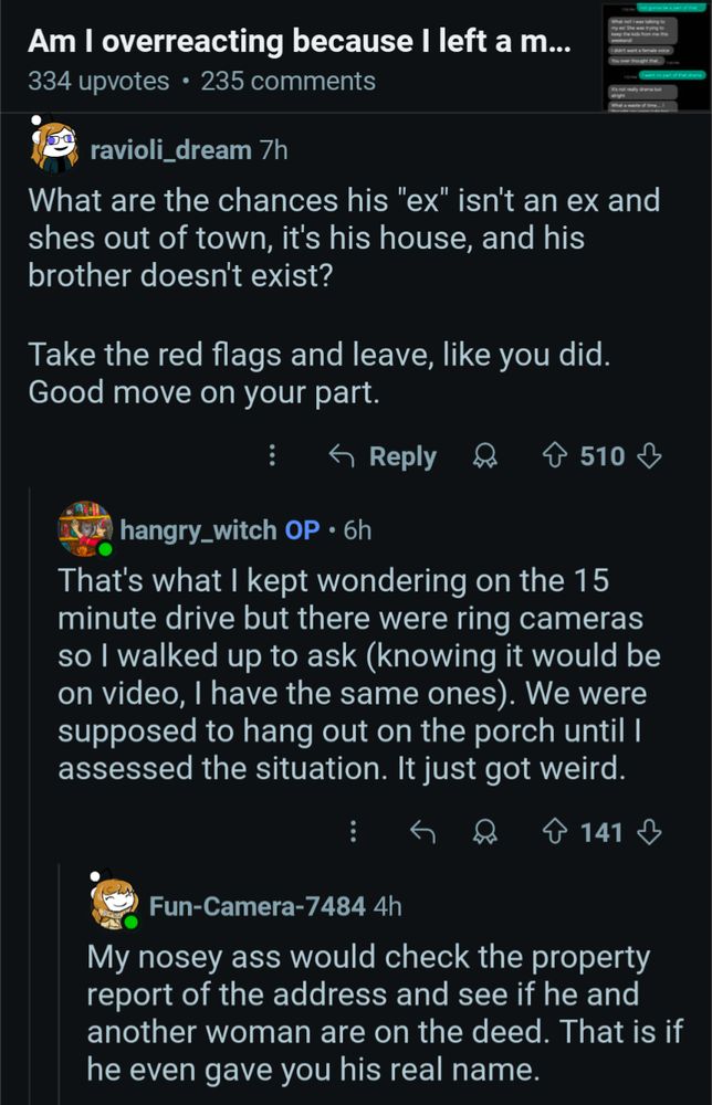 Am I overreacting because I left a m...

334 upvotes 235 comments

ravioli_dream 7h

Reply

510

hangry_witch OP 6h

What are the chances his "ex" isn't an ex and shes out of town, it's his house, and his brother doesn't exist?

Take the red flags and leave, like you did. Good move on your part.

That's what I kept wondering on the 15 minute drive but there were ring cameras so I walked up to ask (knowing it would be on video, I have the same ones). We were supposed to hang out on the porch until I assessed the situation. It just got weird.

141

Fun-Camera-7484 4h

My nosey ass would check the property report of the address and see if he and another woman are on the deed. That is if he even gave you his real name.