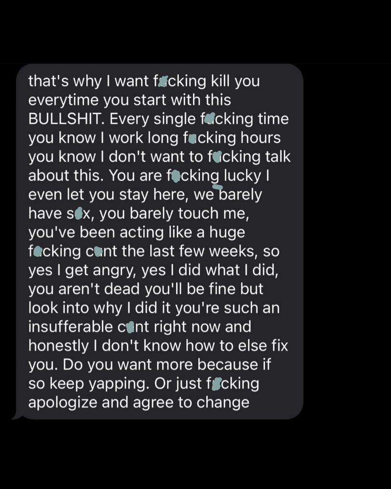 that's why I want fcking kill you everytime you start with this BULLSHIT. Every single fcking time you know I work long fucking hours you know I don't want to facking talk about this. You are focking lucky I even let you stay here, we barely have sox, you barely touch me, you've been acting like a huge focking cont the last few weeks, so yes I get angry, yes I did what I did, you aren't dead you'll be fine but look into why I did it you're such an insufferable cont right now and honestly I don't know how to else fix you. Do you want more because if so keep yapping. Or just føcking apologize and agree to change