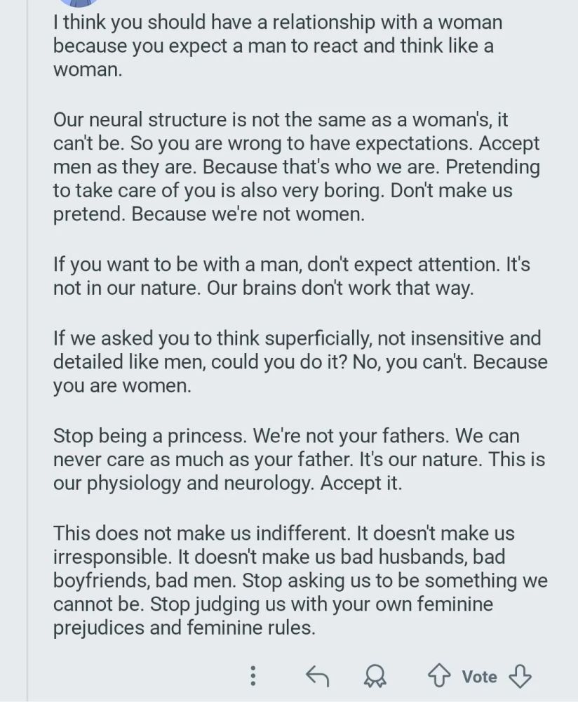 I think you should have a relationship with a woman because you expect a man to react and think like a woman.

Our neural structure is not the same as a woman's, it can't be. So you are wrong to have expectations. Accept men as they are. Because that's who we are. Pretending to take care of you is also very boring. Don't make us pretend. Because we're not women.

If you want to be with a man, don't expect attention. It's not in our nature. Our brains don't work that way.

If we asked you to think superficially, not insensitive and detailed like men, could you do it? No, you can't. Because you are women.

Stop being a princess. We're not your fathers. We can never care as much as your father. It's our nature. This is our physiology and neurology. Accept it.

This does not make us indifferent. It doesn't make us irresponsible. It doesn't make us bad husbands, bad boyfriends, bad men. Stop asking us to be something we cannot be. Stop judging us with your own feminine prejudices and femini