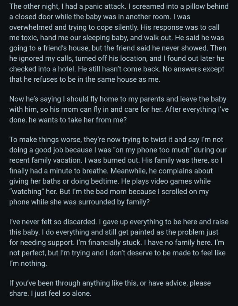 The other night, I had a panic attack. I screamed into a pillow behind a closed door while the baby was in another room. I was overwhelmed and trying to cope silently. His response was to call me toxic, hand me our sleeping baby, and walk out. He said he was going to a friend's house, but the friend said he never showed. Then he ignored my calls, turned off his location, and I found out later he checked into a hotel. He still hasn't come back. No answers except that he refuses to be in the same house as me.

Now he's saying I should fly home to my parents and leave the baby with him, so his mom can fly in and care for her. After everything I've done, he wants to take her from me?

To make things worse, they're now trying to twist it and say I'm not doing a good job because I was "on my phone too much" during our recent family vacation. I was burned out. His family was there, so I finally had a minute to breathe. Meanwhile, he complains about giving her baths or doing bedtime. He plays 