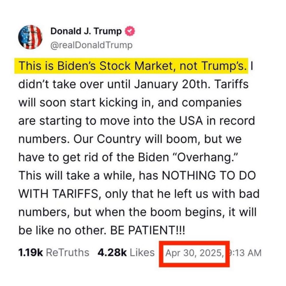 Donald J. Trump

@realDonald Trump

This is Biden's Stock Market, not Trump's. I

didn't take over until January 20th. Tariffs

will soon start kicking in, and companies are starting to move into the USA in record numbers. Our Country will boom, but we have to get rid of the Biden "Overhang." This will take a while, has NOTHING TO DO WITH TARIFFS, only that he left us with bad be

numbers, but when the boom begins, it will like no other. BE PATIENT!!!

1.19k ReTruths

4.28k Likes

Apr 30, 2025,

9:13 AM