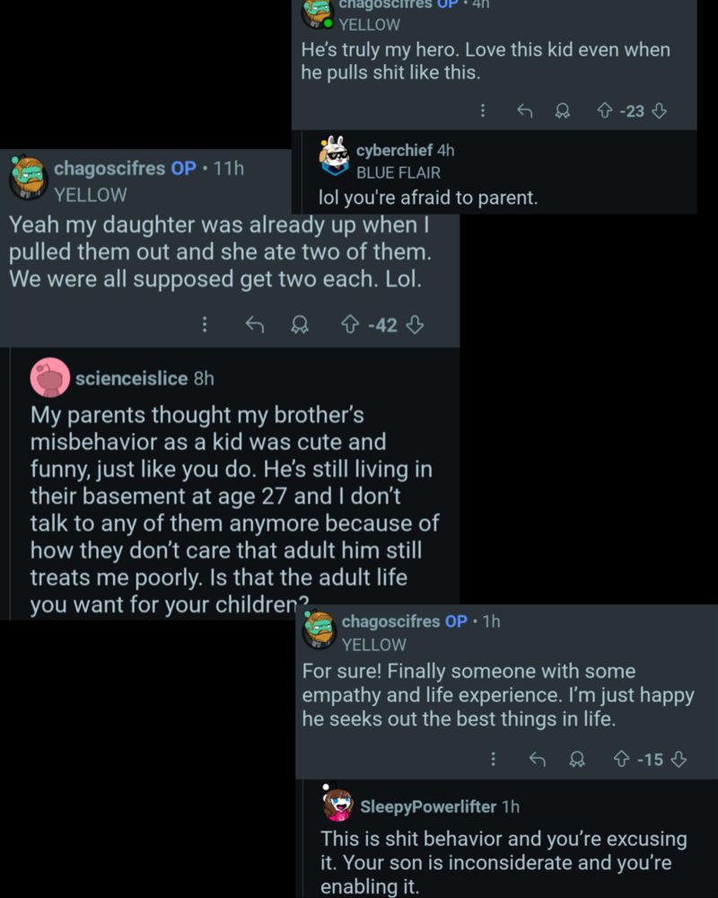 Chagoscires Ur4

He's truly my hero. Love this kid even when he pulls shit like this.

chagoscifres OP 11h YELLOW

cyberchief 4h

BLUE FLAIR

lol you're afraid to parent.

-42

-23

scienceislice 8h

Yeah my daughter was already up when I pulled them out and she ate two of them. We were all supposed get two each. Lol.

My parents thought my brother's misbehavior as a kid was cute and funny, just like you do. He's still living in their basement at age 27 and I don't talk to any of them anymore because of how they don't care that adult him still treats me poorly. Is that the adult life you want for your children?

chagoscifres OP 1h YELLOW

For sure! Finally someone with some empathy and life experience. I'm just happy he seeks out the best things in life.

SleepyPowerlifter 1h

This is shit behavior and you're excusing it. Your son is inconsiderate and you're enabling it.