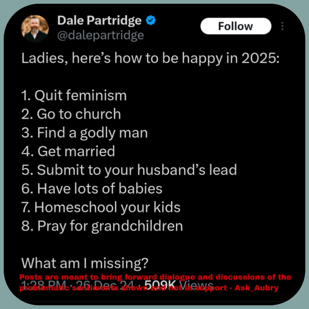 Dale Partridge @dalepartridge Follow Ladies, here's how to be happy in 2025: 1. Quit feminism 2. Go to church 3. Find a godly man 4. Get married 5. Submit to your husband's lead 6. Have lots of babies 7. Homeschool your kids 8. Pray for grandchildren What am I missing? 1:28 PM 26 Dec 24 509K Views