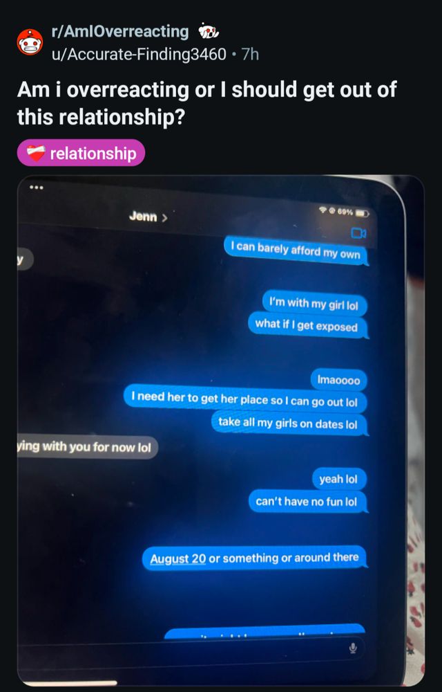 r/AmlOverreacting

u/Accurate-Finding3460 7h

Am i overreacting or I should get out of this relationship?

relationship

Jenn >

69%

I can barely afford my own

I'm with my girl lol

what if I get exposed

Imaoooo

I need her to get her place so I can go out lol

take all my girls on dates lol

ying with you for now lol

yeah lol

can't have no fun lol

August 20 or something or around there