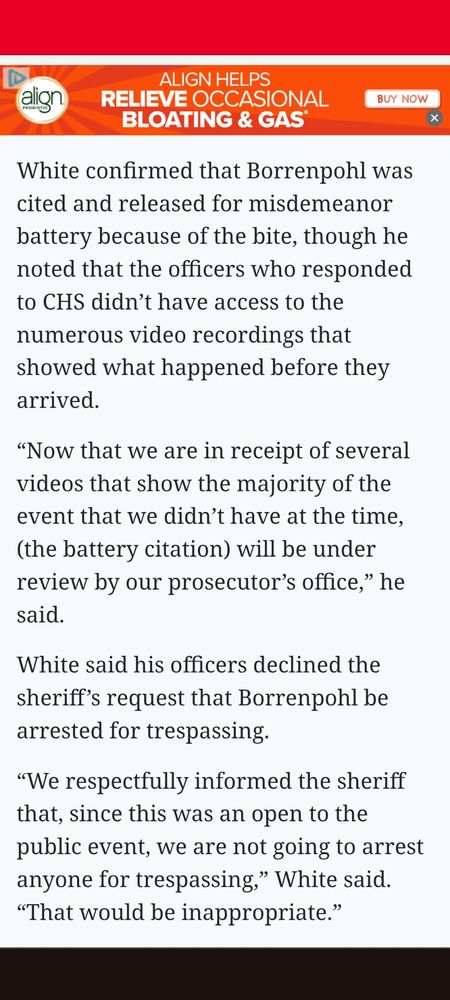 OCCASIONAL BLOATING & GAS BUY NOW alion White confirmed that Borrenpohl was cited and released for misdemeanor battery because of the bite, though he noted that the officers who responded to CHS didn't have access to the numerous video recordings that showed what happened before they arrived. "Now that we are in receipt of several videos that show the majority of the event that we didn't have at the time, (the battery citation) will be under review by our prosecutor's office," he said. White said his officers declined the sheriff's request that Borrenpohl be arrested for trespassing. "We respectfully informed the sheriff that, since this was an open to the public event, we are not going to arrest anyone for trespassing
