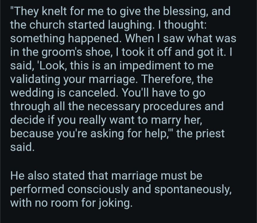 They knelt for me to give the blessing, and the church started laughing. I thought: something happened. When I saw what was in the groom's shoe, I took it off and got it. I said, 'Look, this is an impediment to me validating your marriage. Therefore, the wedding is canceled. You'll have to go through all the necessary procedures and decide if you really want to marry her, because you're asking for help," the priest said.

He also stated that marriage must be performed consciously and spontaneously, with no room for joking.