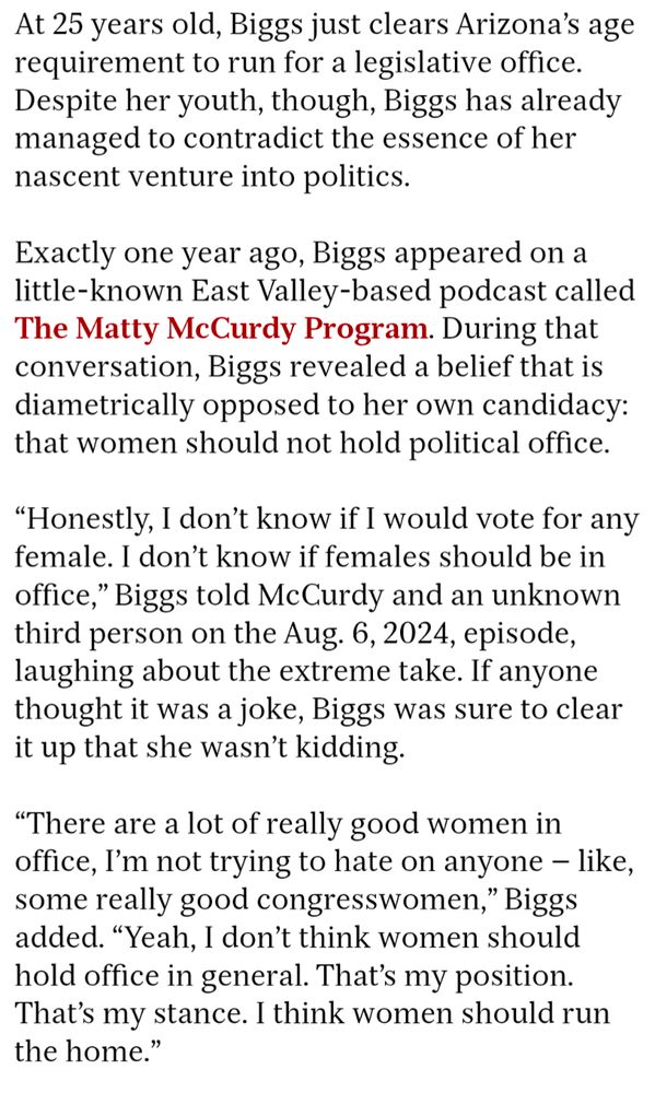 years old, Biggs just clears Arizona's age requirement to run for a legislative office. Despite her youth, though, Biggs has already managed to contradict the essence of her nascent venture into politics.

Exactly one year ago, Biggs appeared on a little-known East Valley-based podcast called The Matty McCurdy Program. During that conversation, Biggs revealed a belief that is diametrically opposed to her own candidacy: that women should not hold political office.

"Honestly, I don't know if I would vote for any female. I don't know if females should be in office," Biggs told McCurdy and an unknown third person on the Aug. 6, 2024, episode, laughing about the extreme take. If anyone thought it was a joke, Biggs was sure to clear it up that she wasn't kidding.

"There are a lot of really good women in office, I'm not trying to hate on anyone - like, some really good congresswomen," Biggs added. "Yeah, I don't think women should hold office in general. That's my position. That's my stance