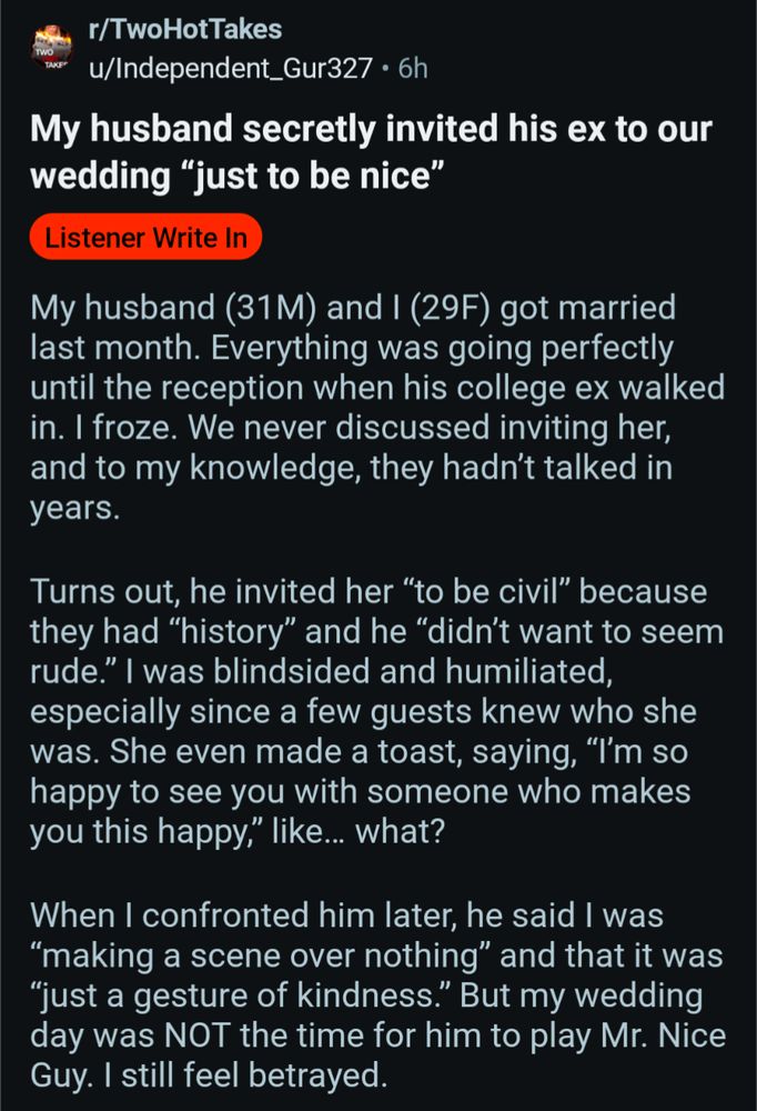 r/TwoHotTakes

u/Independent_Gur327 6h

My husband secretly invited his ex to our wedding "just to be nice"

Listener Write In

My husband (31M) and I (29F) got married last month. Everything was going perfectly until the reception when his college ex walked in. I froze. We never discussed inviting her, and to my knowledge, they hadn't talked in years.

Turns out, he invited her "to be civil" because they had "history" and he "didn't want to seem rude." I was blindsided and humiliated, especially since a few guests knew who she was. She even made a toast, saying, "I'm so happy to see you with someone who makes you this happy," like... what?

When I confronted him later, he said I was "making a scene over nothing" and that it was "just a gesture of kindness." But my wedding day was NOT the time for him to play Mr. Nice Guy. I still feel betrayed.