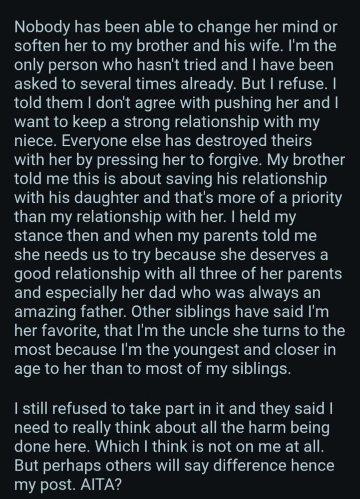 Nobody has been able to change her mind or soften her to my brother and his wife. I'm the only person who hasn't tried and I have been asked to several times already. But I refuse. I told them I don't agree with pushing her and I want to keep a strong relationship with my niece. Everyone else has destroyed theirs with her by pressing her to forgive. My brother told me this is about saving his relationship with his daughter and that's more of a priority than my relationship with her. I held my stance then and when my parents told me she needs us to try because she deserves a good relationship with all three of her parents and especially her dad who was always an amazing father. Other siblings have said I'm her favorite, that I'm the uncle she turns to the most because I'm the youngest and closer in age to her than to most of my siblings.

I still refused to take part in it and they said I need to really think about all the harm being done here. Which I think is not on me at all. But per