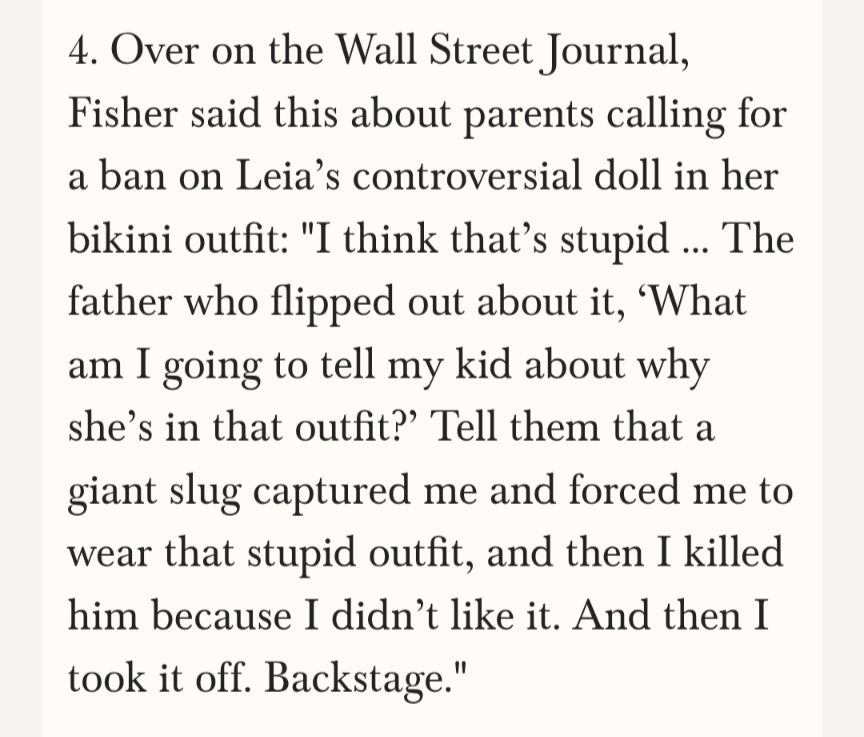 4. Over on the Wall Street Journal, Fisher said this about parents calling for a ban on Leia's controversial doll in her bikini outfit: "I think that's stupid ... The father who flipped out about it, 'What am I going to tell my kid about why she's in that outfit?' Tell them that a giant slug captured me and forced me to wear that stupid outfit, and then I killed him because I didn't like it. And then I took it off. Backstage."