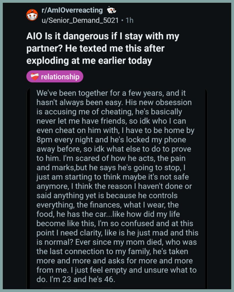 r/AmlOverreacting

u/Senior_Demand_5021. 1h

AlO Is it dangerous if I stay with my partner? He texted me this after exploding at me earlier today

relationship

We've been together for a few years, and it hasn't always been easy. His new obsession is accusing me of cheating, he's basically never let me have friends, so idk who I can even cheat on him with, I have to be home by 8pm every night and he's locked my phone away before, so idk what else to do to prove to him. I'm scared of how he acts, the pain and marks,but he says he's going to stop, just am starting to think maybe it's not safe anymore, I think the reason I haven't done or said anything yet is because he controls everything, the finances, what I wear, the food, he has the car...like how did my life become like this, I'm so confused and at this point I need clarity, like is he just mad and this is normal? Ever since my mom died, who was the last connection to my family, he's taken more and more and asks for more and more fr