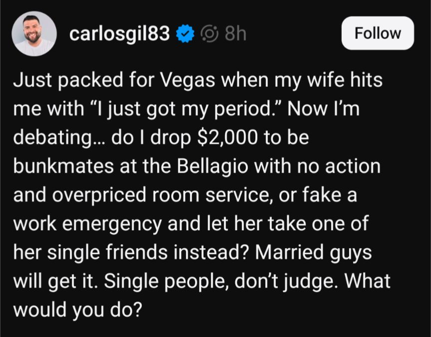 carlosgil83

8h

Follow

Just packed for Vegas when my wife hits me with "I just got my period." Now I'm debating... do I drop $2,000 to be bunkmates at the Bellagio with no action and overpriced room service, or fake a work emergency and let her take one of her single friends instead? Married guys will get it. Single people, don't judge. What would you do?
