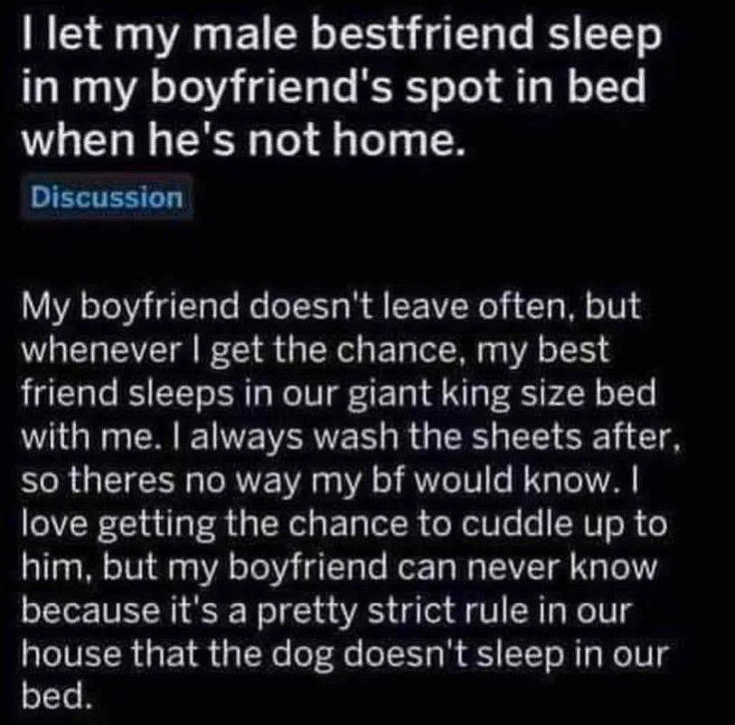 let my male bestfriend sleep in my boyfriend's spot in bed when he's not home.

Discussion

My boyfriend doesn't leave often, but whenever I get the chance, my best friend sleeps in our giant king size bed with me. I always wash the sheets after, so theres no way my bf would know. I love getting the chance to cuddle up to him, but my boyfriend can never know because it's a pretty strict rule in our house that the dog doesn't sleep in our bed.