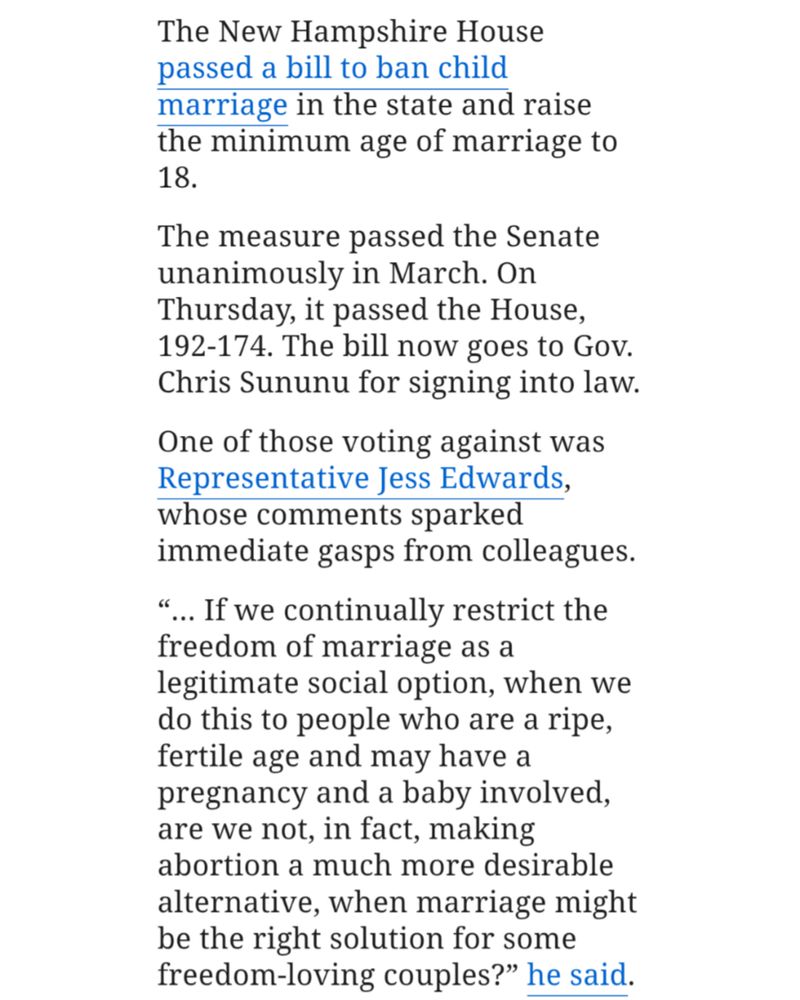 Kevin Mananan | NJ Advance Media

for NJ.com

The New Hampshire House passed a bill to ban child marriage in the state and raise the minimum age of marriage to 18.

The measure passed the Senate unanimously in March. On Thursday, it passed the House, 192-174. The bill now goes to Gov. Chris Sununu for signing into law.

One of those voting against was Representative Jess Edwards, whose comments sparked immediate gasps from colleagues.

".. If we continually restrict the freedom of marriage as a legitimate social option, when we do this to people who are a ripe, fertile age and may have a pregnancy and a baby involved, are we not, in fact, making abortion a much more desirable alternative, when marriage might be the right solution for some