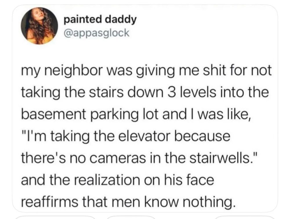 painted daddy @appasglock

my neighbor was giving me shit for not taking the stairs down 3 levels into the basement parking lot and I was like, "I'm taking the elevator because there's no cameras in the stairwells." and the realization on his face reaffirms that men know nothing.