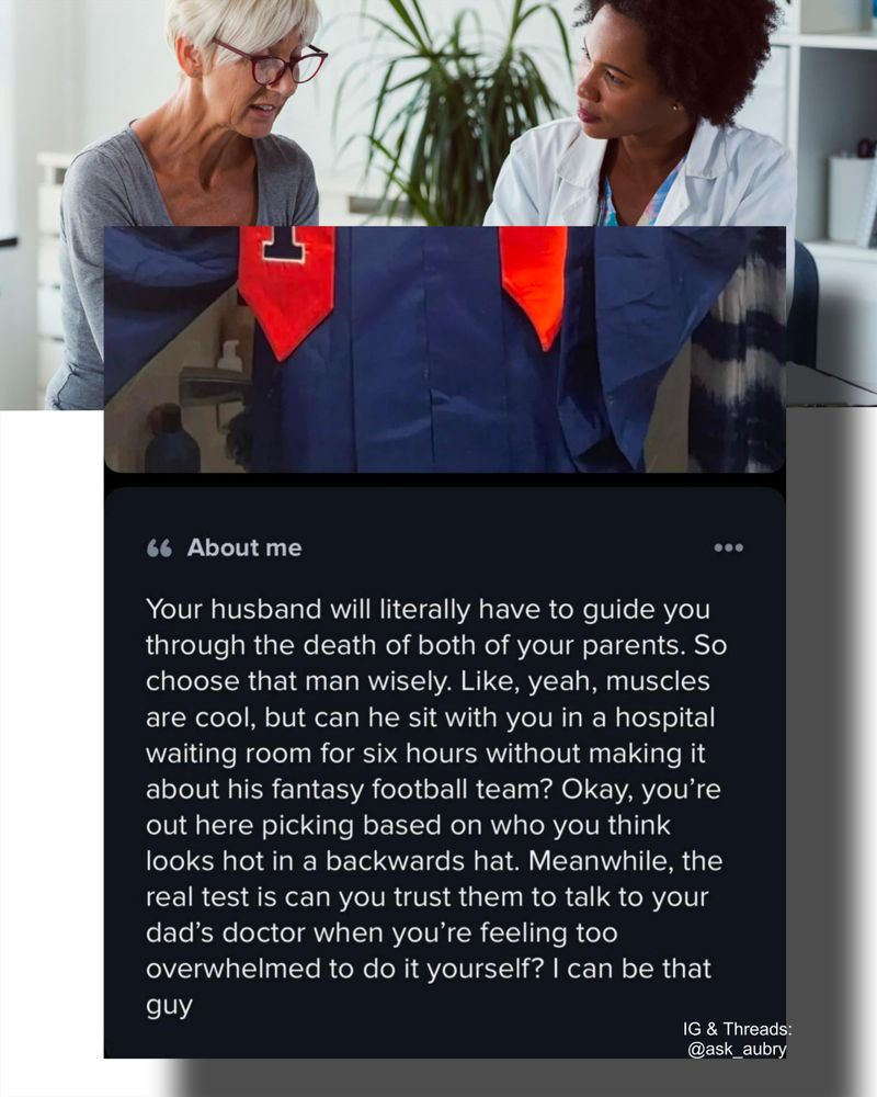 About me

66

Your husband will literally have to guide you through the death of both of your parents. So choose that man wisely. Like, yeah, muscles are cool, but can he sit with you in a hospital waiting room for six hours without making it about his fantasy football team? Okay, you're out here picking based on who you think looks hot in a backwards hat. Meanwhile, the real test is can you trust them to talk to your dad's doctor when you're feeling too overwhelmed to do it yourself? I can be that

guy