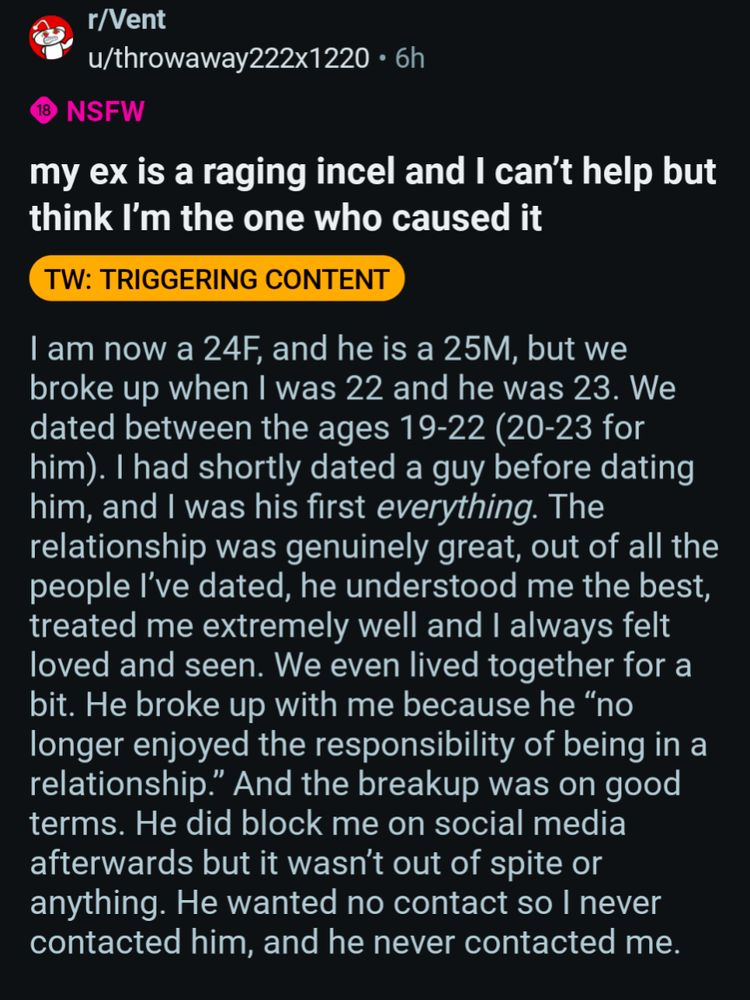 r/Vent

u/throwaway222x1220 6h

18

NSFW

my ex is a raging incel and I can't help but think I'm the one who caused it

TW: TRIGGERING CONTENT

I am now a 24F, and he is a 25M, but we broke up when I was 22 and he was 23. We dated between the ages 19-22 (20-23 for him). I had shortly dated a guy before dating him, and I was his first everything. The relationship was genuinely great, out of all the people I've dated, he understood me the best, treated me extremely well and I always felt loved and seen. We even lived together for a bit. He broke up with me because he "no longer enjoyed the responsibility of being in a relationship." And the breakup was on good terms. He did block me on social media afterwards but it wasn't out of spite or anything. He wanted no contact so I never

contacted him, and he never contacted me.