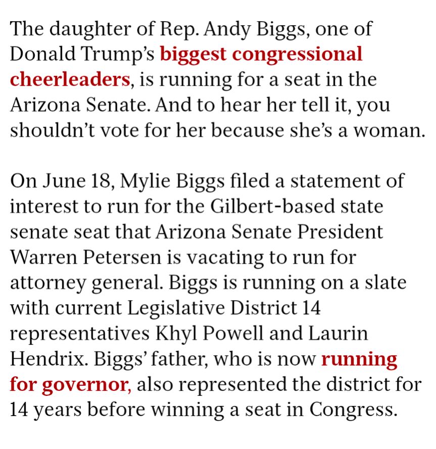 The daughter of Rep. Andy Biggs, one of Donald Trump's biggest congressional cheerleaders, is running for a seat in the Arizona Senate. And to hear her tell it, you shouldn't vote for her because she's a woman.

On June 18, Mylie Biggs filed a statement of interest to run for the Gilbert-based state senate seat that Arizona Senate President Warren Petersen is vacating to run for attorney general. Biggs is running on a slate with current Legislative District 14 representatives Khyl Powell and Laurin Hendrix. Biggs' father, who is now running for governor, also represented the district for 14 years before winning a seat in Congress.