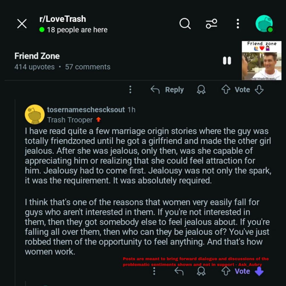 r/LoveTrash

18 people are here

Friend Zone

414 upvotes

57 comments

입

Friend zone

00

Reply

Vote

tosernameschescksout 1h Trash Trooper

I have read quite a few marriage origin stories where the guy was totally friendzoned until he got a girlfriend and made the other girl jealous. After she was jealous, only then, was she capable of appreciating him or realizing that she could feel attraction for him. Jealousy had to come first. Jealousy was not only the spark, it was the requirement. It was absolutely required.

I think that's one of the reasons that women very easily fall for guys who aren't interested in them. If you're not interested in them, then they got somebody else to feel jealous about. If you're falling all over them, then who can they be jealous of? You've just robbed them of the opportunity to feel anything. And that's how women work.

Posts are meant to bring forward dialogue and discussions of the problematic sentiments shown and not in support Ask Aubry

Vote