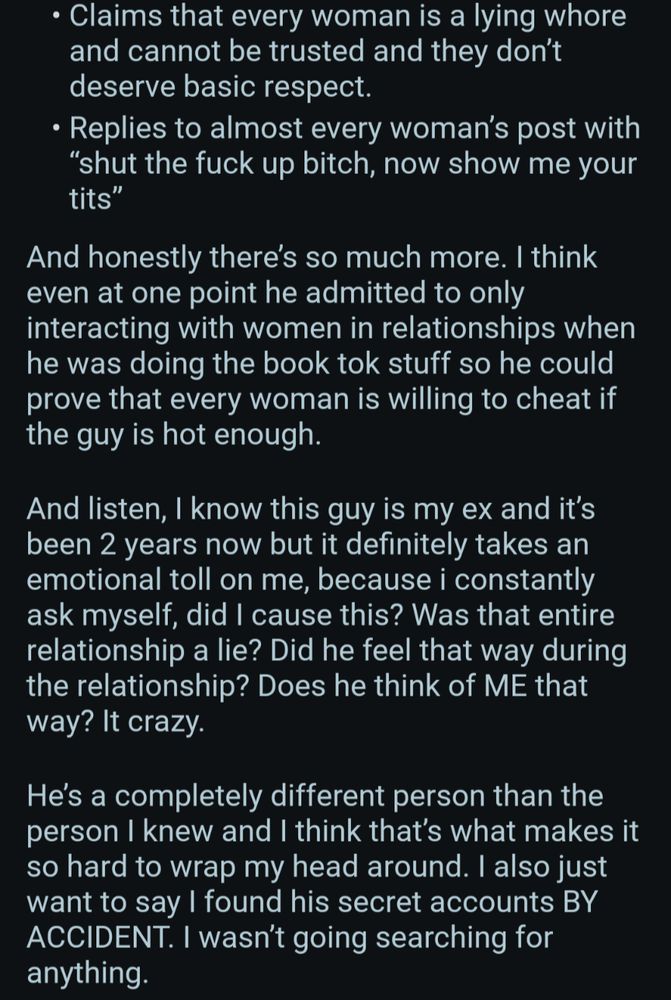 Claims that every woman is a lying whore and cannot be trusted and they don't deserve basic respect.

Replies to almost every woman's post with "shut the fuck up bitch, now show me your tits"

And honestly there's so much more. I think even at one point he admitted to only interacting with women in relationships when he was doing the book tok stuff so he could prove that every woman is willing to cheat if the guy is hot enough.

And listen, I know this guy is my ex and it's been 2 years now but it definitely takes an emotional toll on me, because i constantly ask myself, did I cause this? Was that entire relationship a lie? Did he feel that way during the relationship? Does he think of ME that way? It crazy.

He's a completely different person than the person I knew and I think that's what makes it so hard to wrap my head around. I also just want to say I found his secret accounts BY ACCIDENT. I wasn't going searching for anything.