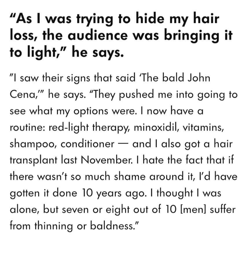 "As I was trying to hide my hair loss, the audience was bringing it to light," he says.

"I saw their signs that said 'The bald John Cena," he says. "They pushed me into going to see what my options were. I now have a routine: red-light therapy, minoxidil, vitamins, shampoo, conditioner - and I also got a hair transplant last November. I hate the fact that if there wasn't so much shame around it, I'd have gotten it done 10 years ago. I thought I was alone, but seven or eight out of 10 [men] suffer from thinning or baldness."