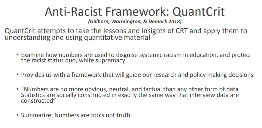 Slide from presentation by Castillo and Strunk. Slide reads 
Anti-Racist Framework: QuanCrit, QuantCrit attempts to take the lessons and insights of CRT and apply them to
understanding and using quantitative material
• Examine how numbers are used to disguise systemic racism in education, and protect
the racist status quo, white supremacy
• Provides us with a framework that will guide our research and policy making decisions
• “Numbers are no more obvious, neutral, and factual than any other form of data.
Statistics are socially constructed in exactly the same way that interview data are
constructed”
• Summarize: Numbers are tools not truth