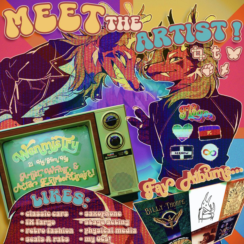 A retro-style "Meet the artist" graphic featuring an anthropomorphic fox character, Faun, wearing a leather jacket. He appears twice on the page, once with his hands in his pockets, smiling mischevously, and again with his back to the camera exposing patches on his jacket. These patches are: The gay man flag, the polyamorous flag, the Cornish flag, and the autistic infinity symbol. A photo of a television set from the 70s has text onscreen, which reads: "Wenmistry. 21, He/Him/His. Artist, writer, and actor extraordinaire!". The likes section is on Faun's tail, and reads: "Classic cars, FX Fargo, retro fashion, seals & rats, saxophone, stage acting, physical media, my OCs!". A grid of 6 album covers is in the corner. They are: Children of the Sun by Billy Thorpe, Twin Fantasy by Car Seat Headrest, Red of Tooth and Claw by Murder By Death, Whatcha See Is Whatcha Get by The Dramatics, The Stranger by Billy Joel, and SELF-ISH by Will Wood and the Tapeworms.