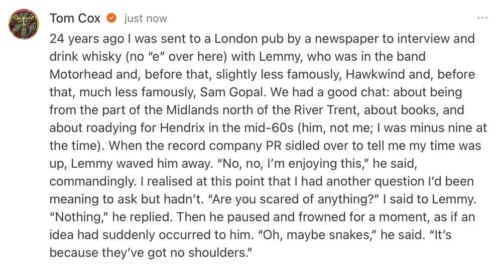 24 years ago I was sent to a London pub by a newspaper to interview and drink whisky (no “e” over here) with Lemmy, who was in the band Motorhead and, before that, slightly less famously, Hawkwind and, before that, much less famously, Sam Gopal. We had a good chat: about being from the part of the Midlands north of the River Trent, about books, and about roadying for Hendrix in the mid-60s (him, not me; I was minus nine at the time). When the record company PR sidled over to tell me my time was up, Lemmy waved him away. “No, no, I’m enjoying this,” he said, commandingly. I realised at this point that I had another question I’d been meaning to ask but hadn’t. “Are you scared of anything?” I said to Lemmy. “Nothing,” he replied. Then he paused and frowned for a moment, as if an idea had suddenly occurred to him. “Oh, maybe snakes,” he said. “It’s because they’ve got no shoulders.”