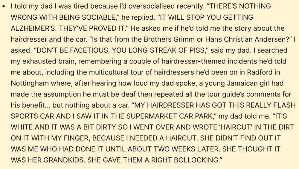 I told my dad I was tired because I’d oversocialised recently. “THERE’S NOTHING WRONG WITH BEING SOCIABLE,” he replied. “IT WILL STOP YOU GETTING ALZHEIMER’S. THEY’VE PROVED IT.” He asked me if he’d told me the story about the hairdresser and the car. “Is that from the Brothers Grimm or Hans Christian Andersen?” I asked. “DON’T BE FACETIOUS, YOU LONG STREAK OF PISS,” said my dad. I searched my exhausted brain, remembering a couple of hairdresser-themed incidents he’d told me about, including the multicultural tour of hairdressers he’d been on in Radford in Nottingham where, after hearing how loud my dad spoke, a young Jamaican girl had made the assumption he must be deaf then repeated all the tour guide’s comments for his benefit… but nothing about a car. “MY HAIRDRESSER HAS GOT THIS REALLY FLASH SPORTS CAR AND I SAW IT IN THE SUPERMARKET CAR PARK,” my dad told me. “IT’S WHITE AND IT WAS A BIT DIRTY SO I WENT OVER AND WROTE ‘HAIRCUT’ IN THE DIRT ON IT WITH MY FINGER, BECAUSE I NEEDED A HAIRCUT. SHE DIDN’T FIND OUT IT WAS ME WHO HAD DONE IT UNTIL ABOUT TWO WEEKS LATER. SHE THOUGHT IT WAS HER GRANDKIDS. SHE GAVE THEM A RIGHT BOLLOCKING.”
