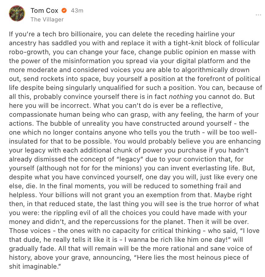 If you’re a tech bro billionaire, you can delete the receding hairline your ancestry has saddled you with and replace it with a tight-knit block of follicular robo-growth, you can change your face, change public opinion en masse with the power of the misinformation you spread via your digital platform and the more moderate and considered voices you are able to algorithmically drown out, send rockets into space, buy yourself a position at the forefront of political life despite being singularly unqualified for such a position. You can, because of all this, probably convince yourself there is in fact nothing you cannot do. But here you will be incorrect. What you can’t do is ever be a reflective, compassionate human being who can grasp, with any feeling, the harm of your actions. The bubble of unreality you have constructed around yourself - the one which no longer contains anyone who tells you the truth - will be too well-insulated for that to be possible. You would probably believe you are enhancing your legacy with each additional chunk of power you purchase if you hadn’t already dismissed the concept of “legacy” due to your conviction that, for yourself (although not for for the minions) you can invent everlasting life. But, despite what you have convinced yourself, one day you will, just like every one else, die. In the final moments, you will be reduced to something frail and helpless. Your billions will not grant you an exemption from that. Maybe right then, in that reduced state, the last thing you will see is the true horror of what you were: the rippling evil of all the choices you could have made with your money and didn’t, and the repercussions for the planet...