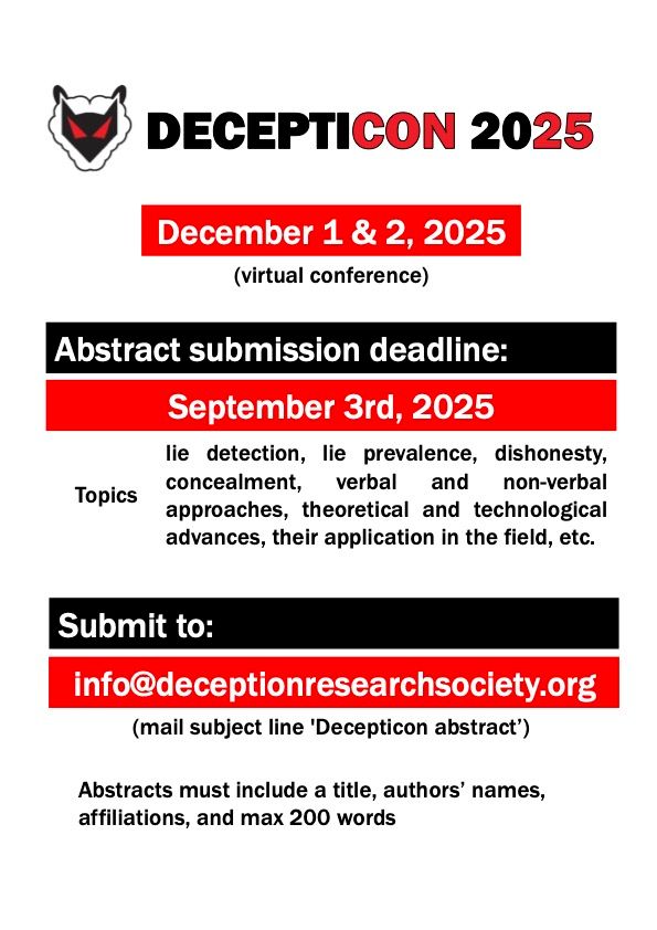 December 1 & 2, 2025
(virtual conference)
Abstract submission deadline:
September 3rd, 2025
Topics: lie detection, lie prevalence, dishonesty, concealment, verbal and non-verbal approaches, theoretical and technological advances, their application in the field, etc.
Submit to:
info@deceptionresearchsociety.org
(mail subject line 'Decepticon abstract’)
Abstracts must include a title, authors’ names, affiliations, and max 200 words