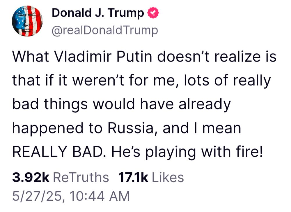 Donald J. Trump

@realDonaldTrump

What Vladimir Putin doesn't realize is that if it weren't for me, lots of really bad things would have already happened to Russia, and I mean REALLY BAD. He's playing with fire!

3.92k ReTruths

17.1k Likes

5/27/25, 10:44 AM
